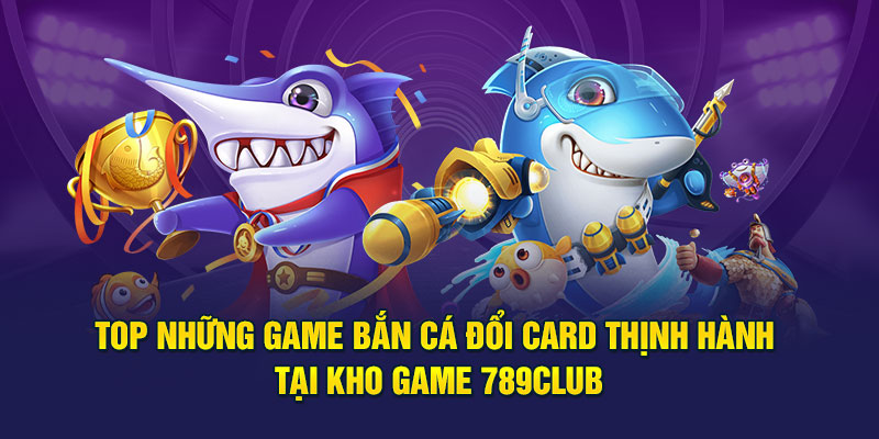 Top những game bắn cá đổi card thịnh hành tại kho game 789club
